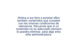 Motiva a tus fans a postear ellos
  también contenidos que cumplan
   con las mismas condiciones de
   relevancia. Recuerda que si un
contenido no es adecuado siempre
 lo puedes eliminar, para algo eres
         el/la administradora.
 