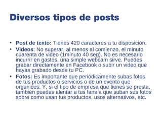 Diversos tipos de posts

• Post de texto: Tienes 420 caracteres a tu disposición.
• Videos: No superar, al menos al comienzo, el minuto
  cuarenta de video (1minuto 40 seg). No es necesario
  incurrir en gastos, una simple webcam sirve. Puedes
  grabar directamente en Facebook o subir un video que
  hayas grabado desde tu PC.
• Fotos: Es importante que periódicamente subas fotos
  de tus productos o servicios o de un evento que
  organices. Y, si el tipo de empresa que tienes se presta,
  también puedes alentar a tus fans a que suban sus fotos
  sobre como usan tus productos, usos alternativos, etc.
 