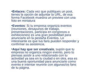 •Enlaces: Cada vez que publiques un post,
tienes la opción de adjuntar la URL, de esa
forma Facebook muestra un preview con una
foto en miniatura
•Eventos: Si tu empresa organiza eventos
(reuniones, desayunos de trabajo,
presentaciones, participa en congresos o
exhibiciones) es una gran posibilidad para
anunciarlo en la pestaña Eventos. Lo
interesante es que tus fans pueden responder y
confirmar su asistencia.
•Aquí hay que ser creativa/o, supón que tu
empresa no organiza ningún evento, pero tú
piensas asistir a uno relacionado con tu
actividad ya sea en tu ciudad o en otra, esa es
una buena oportunidad para anunciarlo como
evento e intentar reunirte con algunas/os fans
de tu página.
 