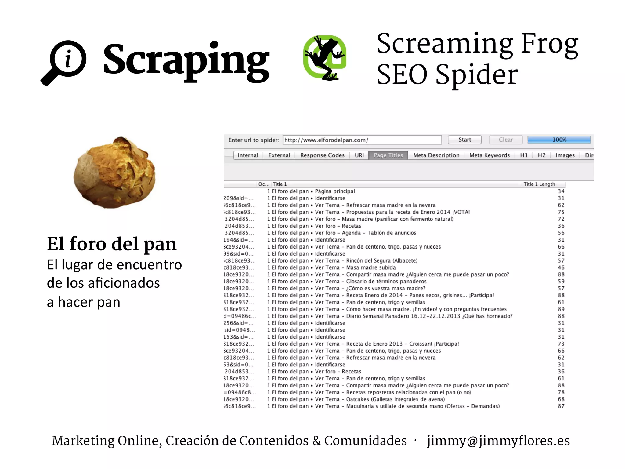 Scraping
i
Screaming Frog
SEO Spider
El foro del pan
El	
  lugar	
  de	
  encuentro	
  	
  
de	
  los	
  aﬁcionados	
  	
  
a	
  hacer	
  pan	
  
Marketing Online, Creación de Contenidos & Comunidades · jimmy@jimmyflores.es
 