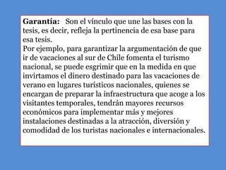 Garantía: Son el vínculo que une las bases con la
tesis, es decir, refleja la pertinencia de esa base para
esa tesis.
Por ejemplo, para garantizar la argumentación de que
ir de vacaciones al sur de Chile fomenta el turismo
nacional, se puede esgrimir que en la medida en que
invirtamos el dinero destinado para las vacaciones de
verano en lugares turísticos nacionales, quienes se
encargan de preparar la infraestructura que acoge a los
visitantes temporales, tendrán mayores recursos
económicos para implementar más y mejores
instalaciones destinadas a la atracción, diversión y
comodidad de los turistas nacionales e internacionales.
 
