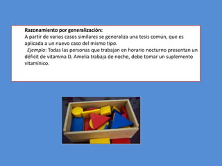 Razonamiento por generalización:
A partir de varios casos similares se generaliza una tesis común, que es
aplicada a un nuevo caso del mismo tipo.
 Ejemplo: Todas las personas que trabajan en horario nocturno presentan un
déficit de vitamina D. Amelia trabaja de noche, debe tomar un suplemento
vitamínico.
 