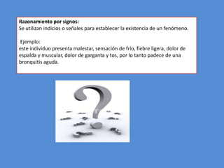 Razonamiento por signos:
Se utilizan indicios o señales para establecer la existencia de un fenómeno.

Ejemplo:
este individuo presenta malestar, sensación de frío, fiebre ligera, dolor de
espalda y muscular, dolor de garganta y tos, por lo tanto padece de una
bronquitis aguda.
 