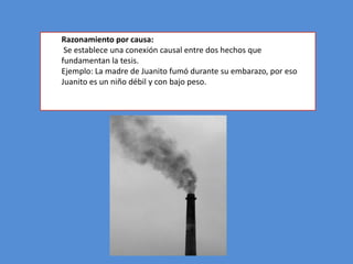 Razonamiento por causa:
 Se establece una conexión causal entre dos hechos que
fundamentan la tesis.
Ejemplo: La madre de Juanito fumó durante su embarazo, por eso
Juanito es un niño débil y con bajo peso.
 