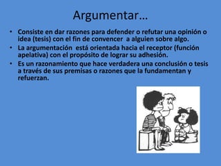 Argumentar…
• Consiste en dar razones para defender o refutar una opinión o
  idea (tesis) con el fin de convencer a alguien sobre algo.
• La argumentación está orientada hacia el receptor (función
  apelativa) con el propósito de lograr su adhesión.
• Es un razonamiento que hace verdadera una conclusión o tesis
  a través de sus premisas o razones que la fundamentan y
  refuerzan.
 