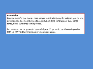 Causa falsa
Cuando la razón que damos para apoyar nuestra tesis puede tratarse sólo de una
circunstancia que no incide en la constitución de la conclusión y que, por lo
tanto, no es suficiente como prueba.

Las personas van al gimnasio para adelgazar. El gimnasio está lleno de gordos.
POR LO TANTO: El gimnasio no sirve para adelgazar.
 