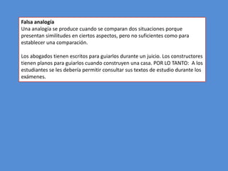 Falsa analogía
Una analogía se produce cuando se comparan dos situaciones porque
presentan similitudes en ciertos aspectos, pero no suficientes como para
establecer una comparación.

Los abogados tienen escritos para guiarlos durante un juicio. Los constructores
tienen planos para guiarlos cuando construyen una casa. POR LO TANTO: A los
estudiantes se les debería permitir consultar sus textos de estudio durante los
exámenes.
 