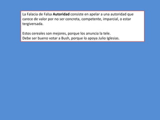 La Falacia de Falsa Autoridad consiste en apelar a una autoridad que
carece de valor por no ser concreta, competente, imparcial, o estar
tergiversada.

Estos cereales son mejores, porque los anuncia la tele.
Debe ser bueno votar a Bush, porque lo apoya Julio Iglesias.
 