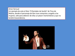 Amor Sensual
Un ejemplo de esto el libro “El Burlador de Sevilla” de Tirso de
Molina, donde el personaje de Don Juan conquista y engaña a las
mujeres, sólo para obtener de ellas un placer momentáneo y que no
tendrá trascendencia.
 