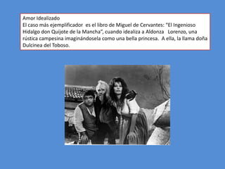 Amor Idealizado
El caso más ejemplificador es el libro de Miguel de Cervantes: “El Ingenioso
Hidalgo don Quijote de la Mancha”, cuando idealiza a Aldonza Lorenzo, una
rústica campesina imaginándosela como una bella princesa. A ella, la llama doña
Dulcinea del Toboso.
 