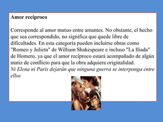 Amor recíproco

Corresponde al amor mutuo entre amantes. No obstante, el hecho
que sea correspondido, no significa que quede libre de
dificultades. En esta categoría pueden incluirse obras como
"Romeo y Julieta" de William Shakespeare e incluso "La Iliada"
de Homero, ya que el amor recíproco estará acompañado de algún
matiz de conflicto para que la obra adquiera originalidad.
Ni Elena ni Paris dejarán que ninguna guerra se interponga entre
ellos
 