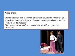 Amor tirano

El amor se asocia con la libertad, en este sentido, el amor tirano es aquel
que priva a un ser de su libertad. Ejemplo de esta categoría es la obra de
Ibsen, "Casa de Muñecas"
Nora ha sentido que nadie la toma en serio ni le deja expresarse
libremente
 