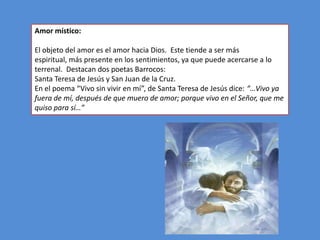 Amor místico:

El objeto del amor es el amor hacia Dios. Este tiende a ser más
espiritual, más presente en los sentimientos, ya que puede acercarse a lo
terrenal. Destacan dos poetas Barrocos:
Santa Teresa de Jesús y San Juan de la Cruz.
En el poema “Vivo sin vivir en mí”, de Santa Teresa de Jesús dice: “…Vivo ya
fuera de mí, después de que muero de amor; porque vivo en el Señor, que me
quiso para sí…”
 