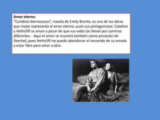 Amor eterno:
“Cumbres borrascosas”, novela de Emily Bronte, es una de las obras
que mejor representa al amor eterno, pues sus protagonistas: Catalina
y Hethcliff se aman a pesar de que sus vidas los llevan por caminos
diferentes. Aquí el amor se muestra también como privación de
libertad, pues Hethcliff no puede abandonar el recuerdo de su amada
y estar libre para amar a otra.
 