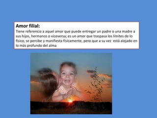 Amor filial:
Tiene referencia a aquel amor que puede entregar un padre o una madre a
sus hijos, hermanos o viceversa; es un amor que traspasa los límites de lo
físico, se percibe y manifiesta físicamente, pero que a su vez está alojado en
lo más profundo del alma
 