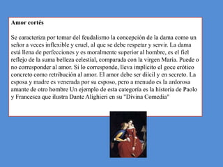 Amor cortés

Se caracteriza por tomar del feudalismo la concepción de la dama como un
señor a veces inflexible y cruel, al que se debe respetar y servir. La dama
está llena de perfecciones y es moralmente superior al hombre, es el fiel
reflejo de la suma belleza celestial, comparada con la virgen María. Puede o
no corresponder al amor. Si lo corresponde, lleva implícito el goce erótico
concreto como retribución al amor. El amor debe ser diícil y en secreto. La
esposa y madre es venerada por su esposo, pero a menudo es la ardorosa
amante de otro hombre Un ejemplo de esta categoría es la historia de Paolo
y Francesca que ilustra Dante Alighieri en su "Divina Comedia"
 