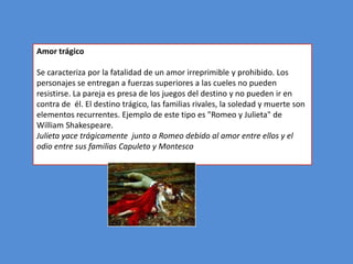 Amor trágico

Se caracteriza por la fatalidad de un amor irreprimible y prohibido. Los
personajes se entregan a fuerzas superiores a las cueles no pueden
resistirse. La pareja es presa de los juegos del destino y no pueden ir en
contra de él. El destino trágico, las familias rivales, la soledad y muerte son
elementos recurrentes. Ejemplo de este tipo es "Romeo y Julieta" de
William Shakespeare.
Julieta yace trágicamente junto a Romeo debido al amor entre ellos y el
odio entre sus familias Capuleto y Montesco
 