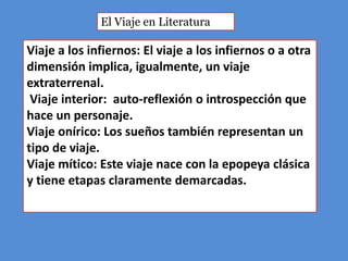 El Viaje en Literatura

Viaje a los infiernos: El viaje a los infiernos o a otra
dimensión implica, igualmente, un viaje
extraterrenal.
 Viaje interior: auto-reflexión o introspección que
hace un personaje.
Viaje onírico: Los sueños también representan un
tipo de viaje.
Viaje mítico: Este viaje nace con la epopeya clásica
y tiene etapas claramente demarcadas.
 