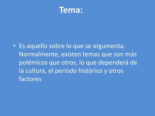 Tema:


• Es aquello sobre lo que se argumenta.
  Normalmente, existen temas que son más
  polémicos que otros, lo que dependerá de
  la cultura, el periodo histórico y otros
  factores
 