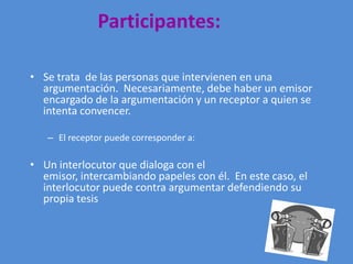 Participantes:

• Se trata de las personas que intervienen en una
  argumentación. Necesariamente, debe haber un emisor
  encargado de la argumentación y un receptor a quien se
  intenta convencer.

   – El receptor puede corresponder a:

• Un interlocutor que dialoga con el
  emisor, intercambiando papeles con él. En este caso, el
  interlocutor puede contra argumentar defendiendo su
  propia tesis
 
