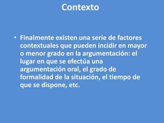 Contexto

• Finalmente existen una serie de factores
  contextuales que pueden incidir en mayor
  o menor grado en la argumentación: el
  lugar en que se efectúa una
  argumentación oral, el grado de
  formalidad de la situación, el tiempo de
  que se dispone, etc.
 