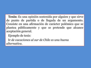 Tesis: Es una opinión sostenida por alguien y que sirve
de punto de partida o de llegada de un argumento.
Consiste en una afirmación de carácter polémico que se
plantea públicamente y que se pretende que alcance
aceptación general.
 Ejemplo de tesis:
 Ir de vacaciones al sur de Chile es una buena
alternativa.
 