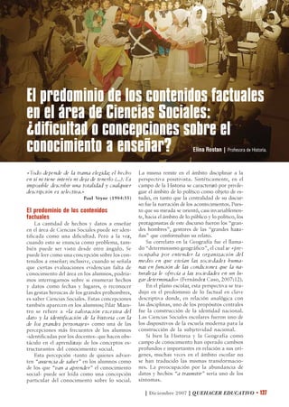 El predominio de los contenidos factuales
en el área de Ciencias Sociales:
¿dificultad o concepciones sobre el
conocimiento a enseñar?                                                          Elina Rostan | Profesora de Historia.



«Todo depende de la trama elegida; el hecho           La misma remite en el ámbito disciplinar a la
en sí ni tiene interés ni deja de tenerlo (...). Es   perspectiva positivista. Sintéticamente, en el
imposible describir una totalidad y cualquier         campo de la Historia se caracterizó por privile-
descripción es selectiva.»                            giar el ámbito de lo político como objeto de es-
                           Paul Veyne (1984:35)       tudio, en tanto que la centralidad de su discur-
                                                      so fue la narración de los acontecimientos. Pues-
El predominio de los contenidos                       to que su mirada se orientó, casi invariablemen-
factuales                                             te, hacia el ámbito de lo público y lo político, los
    La cantidad de hechos y datos a enseñar           protagonistas de este discurso fueron los “gran-
en el área de Ciencias Sociales puede ser iden-       des hombres”, gestores de las “grandes haza-
tificada como una dificultad. Pero a la vez,          ñas” que conformaban su relato.
cuando esto se enuncia como problema, tam-                Su correlato en la Geografía fue el llama-
bién puede ser visto desde otro ángulo. Se            do “determinismo geográfico”, el cual se «pre-
puede leer como una concepción sobre los con-         ocupaba por entender la organización del
tenidos a enseñar; inclusive, cuando se señala        medio en que vivían las sociedades huma-
que ciertas evaluaciones evidencian falta de          nas en función de las condiciones que la na-
conocimiento del área en los alumnos, podría-         turaleza le ofrecía a las sociedades en un lu-
mos interrogarnos sobre si enumerar hechos            gar determinado» (Fernández Caso, 2007:12).
y datos como fechas y lugares, o reconocer                En el plano escolar, esta perspectiva se tra-
las gestas heroicas de los grandes prohombres,        dujo en el predominio de lo factual en clave
es saber Ciencias Sociales. Estas concepciones        descriptiva donde, en relación analógica con
también aparecen en los alumnos; Pilar Maes-          las disciplinas, uno de los propósitos centrales
tro se refiere a «la valoración excesiva del          fue la construcción de la identidad nacional.
dato y la identificación de la historia con la        Las Ciencias Sociales escolares fueron uno de
de los grandes personajes» como una de las            los dispositivos de la escuela moderna para la
percepciones más frecuentes de los alumnos            construcción de la subjetividad nacional.
-identificadas por los docentes- que hacen obs-           Si bien la Historia y la Geografía como
táculo en el aprendizaje de los conceptos es-         campo de conocimiento han operado cambios
tructurantes del conocimiento social.                 profundos e importantes en relación a sus orí-
    Esta percepción -tanto de quienes advier-         genes, muchas veces en el ámbito escolar no
ten “ausencia de saber” en los alumnos como           se han traducido las mismas transformacio-
de los que “van a aprender” el conocimiento           nes. La preocupación por la abundancia de
social- puede ser leída como una concepción           datos y hechos “a trasmitir” sería uno de los
particular del conocimiento sobre lo social.          síntomas.

                                                         | Diciembre 2007 | QUEHACER EDUCATIVO • 127
 