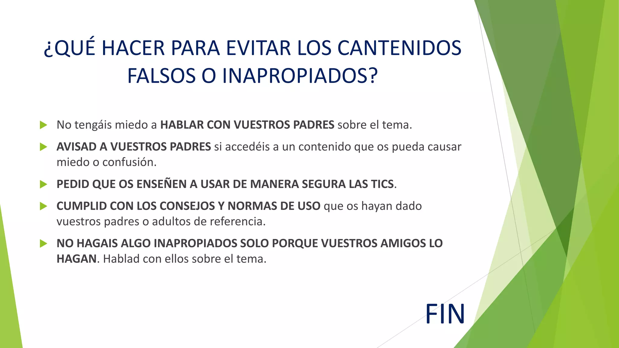 ¿QUÉ HACER PARA EVITAR LOS CANTENIDOS
FALSOS O INAPROPIADOS?
No tengáis miedo a HABLAR CON VUESTROS PADRES sobre el tema.
AVISAD A VUESTROS PADRES si accedéis a un contenido que os pueda causar
miedo o confusión.
PEDID QUE OS ENSEÑEN A USAR DE MANERA SEGURA LAS TICS.
CUMPLID CON LOS CONSEJOS Y NORMAS DE USO que os hayan dado
vuestros padres o adultos de referencia.
NO HAGAIS ALGO INAPROPIADOS SOLO PORQUE VUESTROS AMIGOS LO
HAGAN. Hablad con ellos sobre el tema.
FIN