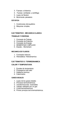 3. Fuerzas a distancia
4. Fuerzas centrípeta y centrífuga
5. Leyes de Newton
6. Movimiento planetario
ESTATICA
1. Condiciones del equilibrio
2. Máquinas simples.
3.
EJE TEMATICO : MECANICA CLASICA
TRABAJO Y ENERGIA
1. Concepto de Trabajo
2. Concepto de Potencia
3. Concepto de Energía
4. MOMENTUM E IMPULSO
5. Impulso - Momentum
MECANICA DE FLUIDOS
1. Conceptos básicos
2. Hidrostática- Hidrodinamica
EJE TEMATICO 2: TERMODINAMICA
CALOR Y TEMPERATURA
1. Escalas de temperatura
2. Propagacion del calor
3. Dilatacion termica
4. Calorimetria
GASES IDEALES
1. Leyes de los gases ideales
2. Procesos termodinámicos
3. Transformaciones reversibles
4. Trabajo realizado por un gas
5. Ciclos termodinamicos
6. Primer principio de la termodinámica.
 