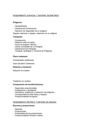 PENSAMIENTO ESPACIAL Y SISTEMA GEOMETRICO
Polígonos
- Generalidades
- Clasificación Construcción.
- Números de diagonales de un polígono
Ángulos interiores y ángulos exteriores de un polígono
Triángulos
- Construcción.
- Relación entre los lados.
- Suma de ángulos internos.
- Líneas principales de un triángulo.
- Clasificación de triángulos
- Triangulo rectángulo y Teorema de Pitágoras
Plano cartesiano
Coordenadas cartesianas
Usos del plano Cartesiano
Rotación y traslación
Rotación en el plano
Traslación en el plano
Composición de transformaciones
- Segmentos proporcionales
- Congruencia y semejanza
- Homotecia: ampliación y reducción de polígonos
- Correspondencia entre lados y ángulos
- Proporcionalidad de figuras
PENSAMIENTO METRICO Y SISTEMA DE MEDIDA
Razones y proporciones:
- Razones.
- Proporciones.
- Propiedades de las proporciones.
- Proporcionalidad directa e inversa.
 