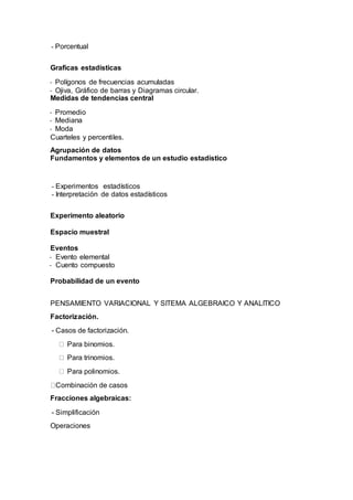 - Porcentual
Graficas estadísticas
- Polígonos de frecuencias acumuladas
- Ojiva, Gráfico de barras y Diagramas circular.
Medidas de tendencias central
- Promedio
- Mediana
- Moda
Cuarteles y percentiles.
Agrupación de datos
Fundamentos y elementos de un estudio estadístico
- Experimentos estadísticos
- Interpretación de datos estadísticos
Experimento aleatorio
Espacio muestral
Eventos
- Evento elemental
- Cuento compuesto
Probabilidad de un evento
PENSAMIENTO VARIACIONAL Y SITEMA ALGEBRAICO Y ANALITICO
Factorización.
- Casos de factorización.
Para binomios.
Para trinomios.
Para polinomios.
Combinación de casos
Fracciones algebraicas:
- Simplificación
Operaciones
 
