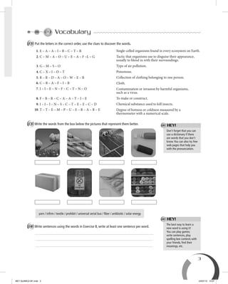 3
Vocabulary
A Put the letters in the correct order, use the clues to discover the words.
1. E – A – A – I – B – C – T – R
2. C – M – A – O – U – E – A – F –L – G
3. G – M – S – O
4. C – X – I – O – T
5. R – R – D – A – O – W – E – B
6. C – B – A – F – I – R
7. I – I – E – N – F – C – T – N – O
8. F – B – R – C – A – A – T – I – E
9. I – I – I – N – S – C – T – E – E – C – D
10. T – T – E – M – P – U – E – R – A – R – E
B Write the words from the box below the pictures that represent them better.
yarn / infirm / textile / prohibit / universal serial bus / fiber / antibiotic / solar energy
C Write sentences using the words in Exercise B, write at least one sentence per word.
The best way to learn a
new word is using it!
You can play games;
write sentences, play
spelling bee contests with
your friends, ﬁnd their
meanings, etc.
HEY!
Don’t forget that you can
use a dictionary if there
are words that you don’t
know.You can also try free
web pages that help you
with the pronunciation.
HEY!
Single-celled organisms found in every ecosystem on Earth.
Tactic that organisms use to disguise their appearance,
usually to blend in with their surroundings.
Type of air pollution.
Poisonous.
Collection of clothing belonging to one person.
Cloth.
Contamination or invasion by harmful organisms,
such as a virus.
To make or construct.
Chemical substance used to kill insects.
Degree of hotness or coldness measured by a
thermometer with a numerical scale.
BEY QUIMICA M1.indd 3 24/07/13 15:57
 