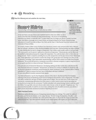 4
Reading
A Read the following text and underline the main ideas.
Try to do these actions
when you read:
• Identify the topic.
• Identify the main ideas.
• Underline keywords.
These actions will help
you to better understand
the reading.
HEY!
Smart Shirts
Nanotechnology will change the way we think about our clothes.
In the near future, you may choose your wardrobe based on what your clothes can do as
much as how they look. Scientists are using nanotechnology –the process of manipulating
materials on an atomic or molecular scale– to make clothes that can charge your phone or protect you from
toxins. Such fabrics, seemingly out of science fiction, are being developed at the Textiles Nanotechnology
Laboratory at Cornell University in Ithaca, New York, and the Alan G. MacDiarmid NanoTech Institute at the
University of Texas at Dallas.
At Cornell, a student of fiber science Professor Juan Hinestroza created a solar-powered jacket with a USB port
that can recharge a cell phone or iPod. But the possibilities don’t stop there. Nanotechnology may allow scientists
to create clothing that can react to changes in temperature. Your clothes could actually warm or cool your body.
“The weave pattern can be opened or tightened as a function of temperature,” Hinestroza says, and the fibers can
be modified so their physical properties change with temperature. You could also have a shirt or fabric that can
change its look. “Color is created by controlling the size of the nanoparticles and the space between them,” Hinestroza
says. “Some applications can be found in curtains that change color, giving spaces new meaning every time, as well
as interactive camouflage.” More importantly, nanotechnology could be used to protect our bodies from harmful
substances. “We can also kill bacteria or encapsulate insecticides to eliminate mosquitos or capture smog from the air,
or toxic gas in case there is a release of toxic gas,” Hinestroza says.
One particular area of interest for Hinestroza is developing clothing and other textiles that could eliminate the
risk of bacterial infections in hospitals. “Nanoparticles can kill bacteria resistant to antibiotics by interfering with
the bacteria’s reproductive mechanisms and penetrating the cellular membranes,” he says. Nanotech fibers could be
embedded in T-shirts to measure the heart rates of individuals with heart conditions.
Or sewn into pillows to monitor someone’s brain signals.
“Just think of biometrics,” says Dr. Ray Baughman, director of the Alan G. MacDiarmid NanoTech Institute,
referring to the process of identifying people based on biological characteristics, such as fingerprints. “It’s useful
to be able to monitor the vital signs of ordinary people and our soldiers. You can weave into a textile sensors, and
antennas for communicating information from these sensors, as well as means to power both by harvesting and
storing electrical energy from the environment.” Textiles embedded with nanotechnology features could also assist
the elderly. “As we get older, some of us become infirm before the day we bite the big bullet,” Baughman says. “Our
movements become feeble. It would be very nice to have clothing that senses the feeble movements of an elderly or
infirm person and provides mechanical actuation to help that person move.”
Multi-Functional Textiles
Hinestroza explains the basic process of integrating nanotechnology into clothing: “We modify the surface of
the cotton, and then we do chemistry on the surface,” he says. “We don’t change the properties of the fiber—only
the surface properties. So it will behave like cotton and bend like cotton. It will provide the comfort of cotton with
enhanced properties.” Yarn with nanotech materials can be mixed together with regular yarn as it is fabricated,
BEY QUIMICA M1.indd 4 24/07/13 15:57
 