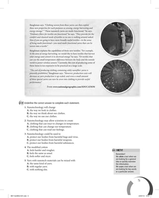 5
Remember!
We skim a text when we
are looking for a general
idea or quickly overview
the information.
We scan a text when we
are looking for key words
or a particular answer.
HEY!
B Underline the correct answer to complete each statement.
1. Nanotechnology will change
A. the way we look in clothes.
B. the way we think about our clothes.
C. the way we use our clothes.
2. Nanotechnology may allow scientists to create
A. clothing that can react to changes in temperature.
B. clothing that can change our temperature.
C. clothing that can read our feelings.
3. Nanotechnology could be used to
A. protect our bodies from harmful bugs and virus.
B. protect our bodies from harmful weapons.
C. protect our bodies from harmful substances.
4. The modified cotton
A. feels harder and rougher.
B. feels the same as usual.
C. feels softer and nicer.
5. Yarn with nanotech materials can be mixed with
A. the same kind of yarn.
B. with regular yarn.
C. with nothing else.
Baughman says. “Clothing woven from these yarns can then exploit
these new properties for such purposes as sensing, energy harvesting and
energy storage.” “ These nanotech yarns are multi-functional,” he says.
“Ordinary fibers for textiles are functional,” he says. “They provide for the
comfort and classical needs of textiles so no one is walking around naked.
Now if you are going to have more broadly useful textiles—in the sense
of being multi-functional—you need multi-functional yarns that can be
woven into a textile.”
Baughman explains the capabilities of these new textiles: “For example,
in the area of energy harvesting, we would like to have textiles that harvest
solar energy and convert it to electrical energy,” he says. “Or textiles that
can use the small temperature difference between the body and the outside
world to power wireless sensors.” Currently, the cost of producing some of
these items is too expensive to be practical on a large scale.
“The cost of producing clothing containing solely nanofiber yarns is
presently prohibitive,” Baughman says. “However, production costs will
decrease as yarn production is up-scaled, and even a small amount
of these special yarns can now be sewn into clothing to provide useful
performance.”
From www.nationalgeographis.com/EDUCATION
BEY QUIMICA M1.indd 5 24/07/13 15:57
 