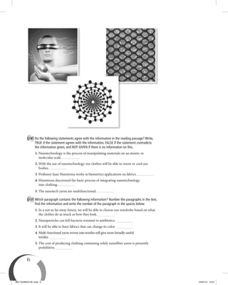 6
C Do the following statements agree with the information in the reading passage? Write,
TRUE if the statement agrees with the information, FALSE if the statement contradicts
the information given, and NOT GIVEN if there is no information on this.
1. Nanotechnology is the process of manipulating materials on an atomic or
molecular scale.
2. With the use of nanotechnology our clothes will be able to warm or cool our
bodies.
3. Professor Juan Hinestroza works in biometrics applications on fabrics.
4. Hinestroza discovered the basic process of integrating nanotechnology
into clothing.
5. The nanotech yarns are multifunctional.
D Which paragraph contains the following information? Number the paragraphs in the text,
ﬁnd the information and write the number of the paragraph in the spaces below.
1. In a not so far away future, we will be able to choose our wardrobe based on what
the clothes do as much as how they look.
2. Nanoparticles can kill bacteria resistant to antibiotics.
3. It will be able to have fabrics that can change its color.
4. Multi-functional yarns woven into textiles will give more broadly useful
textiles.
5. The cost of producing clothing containing solely nanofiber yarns is presently
prohibitive.
BEY QUIMICA M1.indd 6 24/07/13 15:57
 