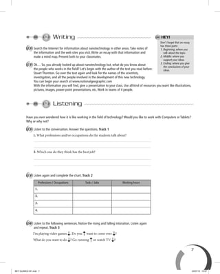 7
Don’t forget that an essay
has three parts:
1. Beginning: where you
talk about the topic.
2. Middle: where you
support your ideas.
3. Ending: where you give
the conclusions of your
ideas.
HEY!Writing
A Search the Internet for information about nanotechnology in other areas.Take notes of
the information and the web sites you visit.Write an essay with that information and
make a mind map. Present both to your classmates.
B Ok… So, you already looked up about nanotechnology but, what do you know about
the people who works in the ﬁeld? Let’s begin with the author of the text you read before:
Stuart Thornton. Go over the text again and look for the names of the scientists,
investigators, and all the people involved in the development of this new technology.
You can begin your search at www.nationalgeographic.com
With the information you will ﬁnd, give a presentation to your class. Use all kind of resources you want like illustrations,
pictures, images, power point presentations, etc.Work in teams of 4 people.
Listening
Have you ever wondered how it is like working in the ﬁeld of technology? Would you like to work with Computers or Tablets?
Why or why not?
A Listen to the conversation.Answer the questions. Track 1
1. What professions and/or occupations do the students talk about?
2. Which one do they think has the best job?
B Listen again and complete the chart. Track 2
Professions / Occupations Tasks / Jobs Working hours
1.
2.
3.
4.
C Listen to the following sentences. Notice the rising and falling intonation. Listen again
and repeat. Track 3
I’m playing video games . Do you want to come over ?
What do you want to do ? Go running or watch TV ?
BEY QUIMICA M1.indd 7 24/07/13 15:57
 