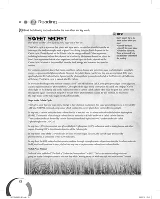 10
Reading
A Read the following text and underline the main ideas and key words.
Don’t forget! Try to do
these actions when you
read:
• Identify the topic.
• Identify the main ideas.
• Underline keywords.
Those actions will help
you to better understand
the reading.
HEY!
How plants use the Calvin Cycle to make sugar out of thin air.
The Calvin cycle is a process that plants and algae use to turn carbon dioxide from the air
into sugar, the food autotrophs need to grow. Every living thing on Earth depends on the
Calvin cycle. Plants depend on the Calvin cycle for energy and food. Other organisms,
including herbivores such as deer, depend on it indirectly. Herbivores depend on plants for
food. Even organisms that eat other organisms, such as tigers or sharks, depend on the
Calvin cycle. Without it, they wouldn’t have the food, energy, and nutrients they need to
survive.
For centuries, scientists knew that plants could turn carbon dioxide and water into sugar (carbohydrates) using light
energy—a process called photosynthesis. However, they didn’t know exactly how this was accomplished. Fifty years
ago, biochemist Dr. Melvin Calvin figured out the photosynthetic process from his lab at the University of California
at Berkeley. The Calvin cycle is named after Dr. Calvin.
In a wooden building on the Berkeley campus called The Old Radiation Lab, Calvin grew green algae. Green algae are
aquatic organisms that use photosynthesis. Calvin placed the algae into a contraption he called “the lollipop.” Calvin
shone light on the lollipop and used a radioactive form of carbon called carbon-14 to trace the path that carbon took
through the algae’s chloroplast, the part of the cell where photosynthesis occurs. By this method, he discovered
the steps plants use to make sugar out of carbon dioxide.
Steps in the Calvin Cycle
The Calvin cycle has four main steps. Energy to fuel chemical reactions in this sugar-generating process is provided by
ATP and NADPH, chemical compounds which contain the energy plants have captured from sunlight.
In step one, a carbon molecule from carbon dioxide is attached to a 5-carbon molecule called ribulose biphosphate
(RuBP). The method of attaching a carbon dioxide molecule to a RuBP molecule is called carbon fixation.
The 6-carbon molecule formed by carbon fixation immediately splits into two 3-carbon molecules called
3-phosphoglycerate (3-PGA).
In step two, 3-PGA is converted into glyceraldehyde-3-phosphate (G3P), a chemical used to make glucose and other
sugars. Creating G3P is the ultimate objective of the Calvin cycle.
In step three, some of the G3P molecules are used to create sugar. Glucose, the type of sugar produced by
photosynthesis, is composed of two G3P molecules.
In step four, the G3P molecules that remain combine through a complex series of reactions into the 5-carbon molecule
RuBP, which will continue in the cycle back to step one to capture more carbon from carbon dioxide.
Nobel Prize Winner
Melvin Calvin published “The Path of Carbon in Photosynthesis” in 1957. The key to understanding what was
going on in the chloroplast came to him one day while “waiting in my car while my wife was on an errand,” he said.
BEY QUIMICA M1.indd 10 24/07/13 15:57
 