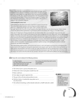 11
Remember!
We skim a text when we
are looking for a general
idea or quickly overview
the information.
We scan a text when we
are looking for key words
or a particular answer.
HEY!
B Choose the correct ending for the following sentences.
is called chloroplast
turn carbon dioxide from the air into sugar
carbon dioxide and water into sugar
make sugar out of carbon dioxide
food, energy, and nutrients they need to survive
use photosynthesis
carbon fixation
1. The Calvin Cycle is a process that plants use to .
2. Without the Calvin Cycle plants wouldn’t have the .
3. Plants could turn .
4. Green algae are aquatic organisms that .
5. The part of the cell where photosynthesis occurs .
6. With the Carbon-14 method the steps plants use to
were discovered.
7. The method of attaching a carbon dioxide molecule to a RuBP molecule is called
.
Calvin realized the way in which plants turn carbon dioxide into sugar wasn’t a
straightforward one. Instead, it worked in a circular pattern. For discovering how
plants turn carbon dioxide into sugar, Melvin Calvin was awarded the Nobel Prize
for chemistry in 1961. Time magazine nicknamed him “Mr. Photosynthesis.” Calvin
received the National Medal of Science from President George H. W. Bush in 1989.
He published his autobiography, “Following the Trail of Light,” in 1992. He died on
January 8, 1997, in Berkeley, California.
Understanding the Calvin Cycle
Understanding how the Calvin cycle works is important to science in several ways.
“If you know how to make chemical or electrical energy out of solar energy the way
plants do it—without going through a heat engine—that is certainly a trick,” Calvin
once said. “And I’m sure we can do it. It’s just a question of how long it will take to solve the technical question.” Melvin Calvin’s
research into photosynthesis sparked the U.S. government’s interest in developing solar energy as a renewable resource.
Today, the U.S. Department of Energy researches the uses of photovoltaic cells, concentrated solar energy, and solar water
heaters. Photovoltaic cells are made of semiconductors that convert sunlight into electricity. Photovoltaic cells are often grouped
together to form large solar panels. Solar panels can help provide electrical energy for homes and businesses. Concentrated solar
power focuses the sun’s heat to run generators that produce electricity. Solar water heaters provide hot water and space heating
for homes and businesses. Scientists are also developing ways to increase carbon fixation, the first step in the Calvin cycle.
They are doing so mostly by genetic modification. Increasing carbon fixation removes excess greenhouse gases—mostly
carbon—from the atmosphere. Greenhouse gases contribute to global warming. Understanding photosynthesis could also
increase the crop yields for many plants.
“Our understanding of photosynthesis, and the factors that increase it, such as the length of a growing season and adequate plant
access to water in the soil, guides our development of perennial versions of grain crops,” says Jerry Glover of the Land Institute in
Salina, Kansas. Perennial plants come back year after year, while annual plants last only one growing season. Glover’s research
shows that perennial grains are more environmentally friendly than annual grain crops. They use less water and fertilizer, and
their deeper root systems mean they hold onto the soil better. This leads to less runoff and less pollution into lakes and streams.
BEY QUIMICA M1.indd 11 24/07/13 15:57
 