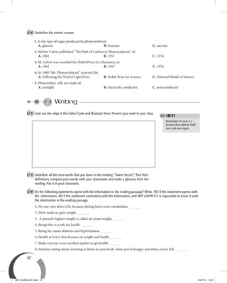 12
C Underline the correct answer.
1. Is the type of sugar produced by photosynthesis:
A. glucose B. fructose C. sucrose
2. Melvin Calvin published “The Path of Carbon in Photosynthesis” in:
A. 1961 B. 1957 C. 1976
3. M. Calvin was awarded the Nobel Prize for Chemistry in:
A. 1961 B. 1957 C. 1976
4. In 1989 “Mr. Photosynthesis” received the:
A. Following the Trail of Light Prize B. Nobel Prize for Science C. National Medal of Science
5. Photovoltaic cells are made of:
A. sunlight B. electricity conductor C. semiconductor
Writing
A Look out the steps in the Calvin Cycle and illustrate them. Present your work to your class.
B Underline all the new words that you learn in the reading “Sweet Secret,” ﬁnd their
deﬁnitions, compare your words with your classmates and make a glossary from the
reading. Put it in your classroom.
C Do the following statements agree with the information in the reading passage? Write, YES if the statement agrees with
the information, NO if the statement contradicts with the information, and NOT GIVEN if it is impossible to know it with
the information in the reading passage.
1. No one who diets is fit, because dieting hurts your metabolism.
2. Diets make us gain weight.
3. A person’s highest weight is called set-point weight.
4. Being thin is a risk for health.
5. Being fat causes diabetes and hypertension.
6. Health at Every Size focuses on weight and health.
7. Make exercise is an excellent option to get health.
8. Intuitive eating means learning to listen to your body when you’re hungry and when you’re full.
Remember:A cycle is a
process that repeats itself
over and over again.
HEY!
BEY QUIMICA M1.indd 12 24/07/13 15:57
 