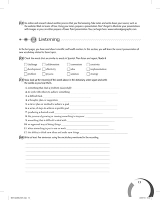 13
D Go online and research about another process that you ﬁnd amazing.Take notes and write down your source, such as
the website.Work in teams of four. Using your notes, prepare a presentation. Don't forget to illustrate your presentations
with images or you can either prepare a Power Point presentation.You can begin here: www.nationalgeographic.com
Listening
In the last pages, you have read about scientiﬁc and health matters. In this section, you will learn the correct pronunciation of
new vocabulary related to these topics.
A Check the words that are similar to words in Spanish.Then listen and repeat. Track 4
challenge collaboration convention creativity
development effectivity idea implementation
problem process solution strategy
B Now, look up the meaning of the words above in the dictionary. Listen again and write
the words as you hear them.
1. something that ends a problem successfully
2. to work with others to achieve something
3. a difficult task
4. a thought, plan, or suggestion
5. a clever plan or method to achieve a goal
6. a series of steps to achieve a specific goal
7. producing a desired result
8. the process of growing or causing something to improve
9. something that is difficult to deal with
10. an approved way of doing things
11. when something is put to use or work
12. the ability to think new ideas and make new things
C Write at least ﬁve sentences using the vocabulary mentioned in the recording.
BEY QUIMICA M1.indd 13 24/07/13 15:57
 