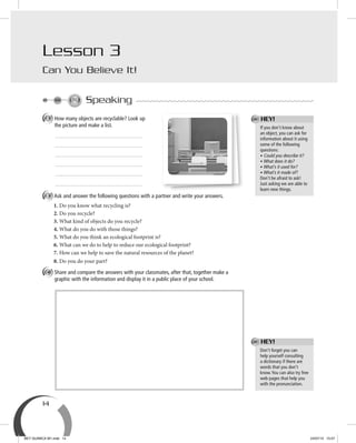 14
Speaking
A How many objects are recyclable? Look up
the picture and make a list.
B Ask and answer the following questions with a partner and write your answers.
1. Do you know what recycling is?
2. Do you recycle?
3. What kind of objects do you recycle?
4. What do you do with those things?
5. What do you think an ecological footprint is?
6. What can we do to help to reduce our ecological footprint?
7. How can we help to save the natural resources of the planet?
8. Do you do your part?
C Share and compare the answers with your classmates, after that, together make a
graphic with the information and display it in a public place of your school.
Don’t forget you can
help yourself consulting
a dictionary if there are
words that you don’t
know.You can also try free
web pages that help you
with the pronunciation.
HEY!
If you don’t know about
an object, you can ask for
information about it using
some of the following
questions:
• Could you describe it?
• What does it do?
• What’s it used for?
• What’s it made of?
Don’t be afraid to ask!
Just asking we are able to
learn new things.
HEY!
Lesson 3
Can You Believe It!
BEY QUIMICA M1.indd 14 24/07/13 15:57
 