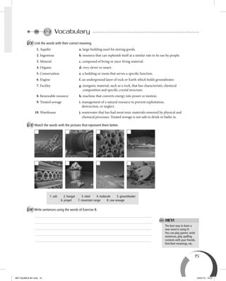 15
Vocabulary
A Link the words with their correct meaning.
1. Aquifer a. large building used for storing goods.
2. Ingenious b. resource that can replenish itself at a similar rate to its use by people.
3. Mineral c. composed of living or once-living material.
4. Organic d. very clever or smart.
5. Conservation e. a building or room that serves a specific function.
6. Engine f. an underground layer of rock or Earth which holds groundwater.
7. Facility g. inorganic material, such as a rock, that has characteristic chemical
composition and specific crystal structure.
8. Renewable resource h. machine that converts energy into power or motion.
9. Treated sewage i. management of a natural resource to prevent exploitation,
destruction, or neglect.
10. Warehouse j. wastewater that has had most toxic materials removed by physical and
chemical processes. Treated sewage is not safe to drink or bathe in.
B Match the words with the pictures that represent them better.
1. salt 2. hangar 3. steel 4. molecule 5. groundwater
6. propel 7. mountain range 8. raw sewage
C Write sentences using the words of Exercise B.
The best way to learn a
new word is using it!
You can play games; write
sentences, play spelling
contests with your friends,
ﬁnd their meanings, etc.
HEY!
BEY QUIMICA M1.indd 15 24/07/13 15:57
 