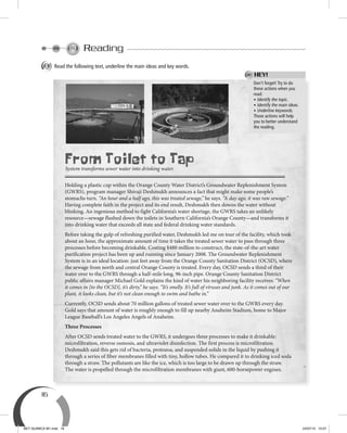 16
Reading
A Read the following text, underline the main ideas and key words.
Don’t forget! Try to do
these actions when you
read:
• Identify the topic.
• Identify the main ideas.
• Underline keywords.
Those actions will help
you to better understand
the reading.
HEY!
From Toilet to Tap
System transforms sewer water into drinking water.
Holding a plastic cup within the Orange County Water District’s Groundwater Replenishment System
(GWRS), program manager Shivaji Deshmukh announces a fact that might make some people’s
stomachs turn. “An hour and a half ago, this was treated sewage,” he says. “A day ago, it was raw sewage.”
Having complete faith in the project and its end result, Deshmukh then downs the water without
blinking. An ingenious method to fight California’s water shortage, the GWRS takes an unlikely
resource—sewage flushed down the toilets in Southern California’s Orange County—and transforms it
into drinking water that exceeds all state and federal drinking water standards.
Before taking the gulp of refreshing purified water, Deshmukh led me on tour of the facility, which took
about an hour, the approximate amount of time it takes the treated sewer water to pass through three
processes before becoming drinkable. Costing $480 million to construct, the state-of-the-art water
purification project has been up and running since January 2008. The Groundwater Replenishment
System is in an ideal location: just feet away from the Orange County Sanitation District (OCSD), where
the sewage from north and central Orange County is treated. Every day, OCSD sends a third of their
water over to the GWRS through a half-mile long, 96-inch pipe. Orange County Sanitation District
public affairs manager Michael Gold explains the kind of water his neighboring facility receives: “When
it comes in [to the OCSD], it’s dirty,” he says. “It’s smelly. It’s full of viruses and junk. As it comes out of our
plant, it looks clean, but it’s not clean enough to swim and bathe in.”
Currently, OCSD sends about 70 million gallons of treated sewer water over to the GWRS every day.
Gold says that amount of water is roughly enough to fill up nearby Anaheim Stadium, home to Major
League Baseball’s Los Angeles Angels of Anaheim.
Three Processes
After OCSD sends treated water to the GWRS, it undergoes three processes to make it drinkable:
microfiltration, reverse osmosis, and ultraviolet disinfection. The first process is microfiltration.
Deshmukh said this gets rid of bacteria, protozoa, and suspended solids in the liquid by pushing it
through a series of fiber membranes filled with tiny, hollow tubes. He compared it to drinking iced soda
through a straw. The pollutants are like the ice, which is too large to be drawn up through the straw.
The water is propelled through the microfiltration membranes with giant, 600-horsepower engines.
BEY QUIMICA M1.indd 16 24/07/13 15:57
 
