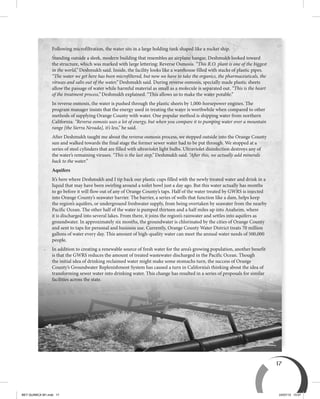 17
Following microfiltration, the water sits in a large holding tank shaped like a rocket ship.
Standing outside a sleek, modern building that resembles an airplane hangar, Deshmukh looked toward
the structure, which was marked with large lettering: Reverse Osmosis. “This R.O. plant is one of the biggest
in the world,” Deshmukh said. Inside, the facility looks like a warehouse filled with stacks of plastic pipes.
“The water we get here has been microfiltered, but now we have to take the organics, the pharmaceuticals, the
viruses and salts out of the water,” Deshmukh said. During reverse osmosis, specially made plastic sheets
allow the passage of water while harmful material as small as a molecule is separated out. “This is the heart
of the treatment process,” Deshmukh explained. “This allows us to make the water potable.”
In reverse osmosis, the water is pushed through the plastic sheets by 1,000-horsepower engines. The
program manager insists that the energy used in treating the water is worthwhile when compared to other
methods of supplying Orange County with water. One popular method is shipping water from northern
California. “Reverse osmosis uses a lot of energy, but when you compare it to pumping water over a mountain
range [the Sierra Nevada], it’s less,” he said.
After Deshmukh taught me about the reverse osmosis process, we stepped outside into the Orange County
sun and walked towards the final stage the former sewer water had to be put through. We stopped at a
series of steel cylinders that are filled with ultraviolet light bulbs. Ultraviolet disinfection destroys any of
the water’s remaining viruses. “This is the last step,” Deshmukh said. “After this, we actually add minerals
back to the water.”
Aquifers
It’s here where Deshmukh and I tip back our plastic cups filled with the newly treated water and drink in a
liquid that may have been swirling around a toilet bowl just a day ago. But this water actually has months
to go before it will flow out of any of Orange County’s taps. Half of the water treated by GWRS is injected
into Orange County’s seawater barrier. The barrier, a series of wells that function like a dam, helps keep
the region’s aquifers, or underground freshwater supply, from being overtaken by seawater from the nearby
Pacific Ocean. The other half of the water is pumped thirteen and a half miles up into Anaheim, where
it is discharged into several lakes. From there, it joins the region’s rainwater and settles into aquifers as
groundwater. In approximately six months, the groundwater is chlorinated by the cities of Orange County
and sent to taps for personal and business use. Currently, Orange County Water District treats 70 million
gallons of water every day. This amount of high-quality water can meet the annual water needs of 500,000
people.
In addition to creating a renewable source of fresh water for the area’s growing population, another benefit
is that the GWRS reduces the amount of treated wastewater discharged in the Pacific Ocean. Though
the initial idea of drinking reclaimed water might make some stomachs turn, the success of Orange
County’s Groundwater Replenishment System has caused a turn in California’s thinking about the idea of
transforming sewer water into drinking water. This change has resulted in a series of proposals for similar
facilities across the state.
BEY QUIMICA M1.indd 17 24/07/13 15:57
 