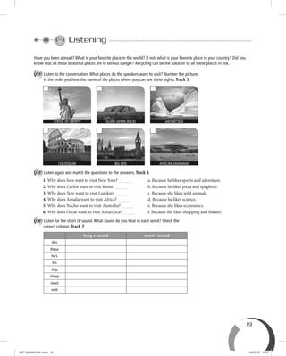 19
Listening
Have you been abroad? What is your favorite place in the world? If not, what is your favorite place in your country? Did you
know that all those beautiful places are in serious danger? Recycling can be the solution to all these places in risk.
A Listen to the conversation.What places do the speakers want to visit? Number the pictures
in the order you hear the name of the places where you can see these sights. Track 5
B Listen again and match the questions to the answers. Track 6
1. Why does Ines want to visit New York? a. Because he likes sports and adventure.
2. Why does Carlos want to visit Rome? b. Because he likes pizza and spaghetti.
3. Why does Tere want to visit London? c. Because she likes wild animals.
4. Why does Amalia want to visit Africa? d. Because he likes science.
5. Why does Nacho want to visit Australia? e. Because she likes economics.
6. Why does Oscar want to visit Antarctica? f. Because she likes shopping and theater.
C Listen for the short /i/ sound.What sound do you hear in each word? Check the
correct column. Track 7
long e sound short i sound
this
these
he’s
his
ship
sheep
meet
mitt
STATUE OF LIBERTY ANTARCTICAULURU (AYERS ROCK)
AFRICAN SAVANNAHBIG BENCOLOSSEUM
BEY QUIMICA M1.indd 19 24/07/13 15:57
 