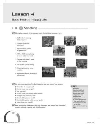 20
Speaking
A Identify the actions in the pictures and match them with the sentences 1 to 8.
B Ask and answer questions 1 to 8 with a partner and take notes of your answers.
1. How often do you exercise?
2. Do you know your weight?
3. And your size?
4. Do you know what healthy habits means?
5. Have you ever been on a diet?
6. How healthy are your meals?
7. How healthy are the habits of your family?
8. What about your friends?
C Read and compare the answers with your classmates.Take notes of your classmates’
answers and make a graphic with the information.
Remember!
If you have a difﬁcult
question you can buy
yourself some time by
using some of these
beginning lines:
• Let me see…
• I haven’t thought about
that question before…
• I’m not quite sure what
to say here…
Search for more beginning
lines!
HEY!
1. My brother is training
for the big race.
2. Let’s play basketball
with them!
3. My mom loves to hike
in open spaces.
4. All the children are playing
in teams in the back yard.
5. I’m new in here and I want
to start training.
6. The teacher is really strong.
7. We can get exercise in our
vacation.
8. My brother plays in the school’s
soccer team.
Lesson 4
Good Health, Happy Life
BEY QUIMICA M1.indd 20 24/07/13 15:57
 