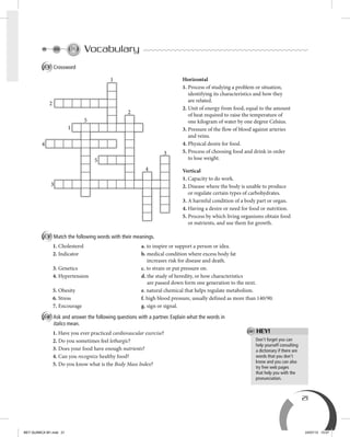 21
Don’t forget you can
help yourself consulting
a dictionary if there are
words that you don’t
know and you can also
try free web pages
that help you with the
pronunciation.
HEY!
Vocabulary
A Crossword
B Match the following words with their meanings.
1. Cholesterol a. to inspire or support a person or idea.
2. Indicator b. medical condition where excess body fat
increases risk for disease and death.
3. Genetics c. to strain or put pressure on.
4. Hypertension d. the study of heredity, or how characteristics
are passed down form one generation to the next.
5. Obesity e. natural chemical that helps regulate metabolism.
6. Stress f. high blood pressure, usually defined as more than 140/90.
7. Encourage g. sign or signal.
C Ask and answer the following questions with a partner. Explain what the words in
italics mean.
1. Have you ever practiced cardiovascular exercise?
2. Do you sometimes feel lethargic?
3. Does your food have enough nutrients?
4. Can you recognize healthy food?
5. Do you know what is the Body Mass Index?
Horizontal
1. Process of studying a problem or situation,
identifying its characteristics and how they
are related.
2. Unit of energy from food, equal to the amount
of heat required to raise the temperature of
one kilogram of water by one degree Celsius.
3. Pressure of the flow of blood against arteries
and veins.
4. Physical desire for food.
5. Process of choosing food and drink in order
to lose weight.
Vertical
1. Capacity to do work.
2. Disease where the body is unable to produce
or regulate certain types of carbohydrates.
3. A harmful condition of a body part or organ.
4. Having a desire or need for food or nutrition.
5. Process by which living organisms obtain food
or nutrients, and use them for growth.
2
1
2
5
1
4
3
5
4
3
BEY QUIMICA M1.indd 21 24/07/13 15:57
 