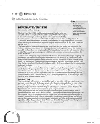 22
Reading
A Read the following text and underline the main ideas.
Try to do these actions
when you read:
• Identify the topic.
• Identify the main ideas.
• Underline keywords.
Those actions will help
you to better understand
the reading.
HEY!
Live healthy without dieting
Health at Every Size (HAES) is a lifestyle that encourages healthy eating and
enjoyable activity as a way to feel better and live longer. Unlike other programs,
it does not believe weight loss through dieting is the way to become healthy.
Scientific evidence supports this idea. In a 2006 study by researchers at the U.S. Department of
Agriculture, 78 obese women were placed into either the Health at Every Size program or a traditional
weight-loss program. Women in the weight-loss program were instructed to eat less, count calories and
exercise more.
The Health at Every Size group was encouraged to eat when they were hungry and to appreciate the
feeling of fullness, to make healthy food choices, and to find a style of physical activity that was most
enjoyable for them. They were not given a list of “forbidden foods,” nor were they told to exercise to lose
weight. They were also given techniques to build their self-esteem and to increase the confidence they
had in their bodies.
After two years, both groups weighed approximately the same. The women in the weight-loss group lost
some weight after six months, but regained it after two years. The women in the Health at Every Size
group had healthier blood pressure, lower cholesterol, and were more physically active than the dieting
group. The study’s results came as no surprise to Linda Bacon, researcher and author of Health at Every
Size: The Surprising Truth About Your Weight. Bacon holds a Ph.D. in physiology with a focus on nutrition
and weight regulation.
“Health at Every Size is about taking care of your body without worrying about whether you’re ‘too’ big or
small,” she says. “People might think they can tell who’s fit and who’s not by looking at them, but in fact,
it’s trickier than that. Lots of people are fat and fit—many avid dancers, runners, lifters, and sports team
members are big to start with and stay that way. They tend to be far healthier than thin people who don’t
move around much or eat a nutritious mix of foods.” “Saying everybody needs to be the same weight is like
saying all people should be the same height.”
Diets Don’t Work
Your body’s weight is determined by genetics. Like height or skin color, weight and body type vary from
person to person. A person’s ideal weight range is called their set-point weight. Your set-point weight
is controlled by a part of the brain called the hypothalamus. The hypothalamus regulates the body’s
feeling of hunger and satiety—the full feeling you get after you’ve eaten a meal. One of the jobs of the
hypothalamus is to keep you as close to your set-point weight as possible.
When you go on a diet and lose weight, your hypothalamus interprets the sudden weight loss as a
problem somewhere in the body. It will do whatever it can to get you back to your set-point weight. The
hypothalamus will release hormones to increase your appetite. It will slow down your metabolism, so
you don’t lose weight quickly. It will even make you feel more lethargic, or sluggish, and less likely to
exercise. Dieting can backfire by resetting your set-point weight at a higher level, to protect your body
against the sudden changes of future diets. “No one who diets is fit,” Bacon says, “because dieting hurts your
metabolism, and your metabolism determines how your body uses energy.”
BEY QUIMICA M1.indd 22 24/07/13 15:57
 