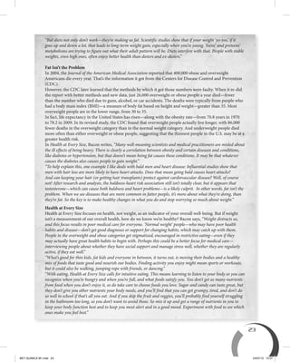 23
“But diets not only don’t work—they’re making us fat. Scientific studies show that if your weight ‘yo-yos,’ if it
goes up and down a lot, that leads to long-term weight gain, especially when you’re young. Teens’ and preteens’
metabolisms are trying to figure out what their adult pattern will be. Diets interfere with that. People with stable
weights, even high ones, often enjoy better health than dieters and ex-dieters.”
Fat Isn’t the Problem
In 2004, the Journal of the American Medical Association reported that 400,000 obese and overweight
Americans die every year. That’s the information it got from the Centers for Disease Control and Prevention
(CDC).
However, the CDC later learned that the methods by which it got those numbers were faulty. When it re-did
the report with better methods and new data, just 26,000 overweight or obese people a year died—fewer
than the number who died due to guns, alcohol, or car accidents. The deaths were typically from people who
had a body mass index (BMI)—a measure of body fat based on height and weight—greater than 35. Most
overweight people are in the lower range, from 30 to 35.
In fact, life expectancy in the United States has risen—along with the obesity rate—from 70.8 years in 1970
to 78.2 in 2009. In its revised study, the CDC found that overweight people actually live longer, with 86,000
fewer deaths in the overweight category than in the normal weight category. And underweight people died
more often than either overweight or obese people, suggesting that the thinnest people in the U.S. may be at a
greater health risk.
In Health at Every Size, Bacon writes, “Many well-meaning scientists and medical practitioners are misled about
the ill effects of being heavy. There is clearly a correlation between obesity and certain diseases and conditions,
like diabetes or hypertension, but that doesn’t mean being fat causes these conditions. It may be that whatever
causes the diabetes also causes people to gain weight.”
“To help explain this, one example I like deals with bald men and heart disease: Influential studies show that
men with hair loss are more likely to have heart attacks. Does that mean going bald causes heart attacks?
And can keeping your hair (or getting hair transplants) protect against cardiovascular disease? Well, of course
not! After research and analysis, the baldness-heart risk association still isn’t totally clear, but it appears that
testosterone—which can cause both baldness and heart problems—is a likely culprit. In other words, fat isn’t the
problem. When we see diseases that are more common in fatter people, it’s more about what they’re doing, than
they’re fat. So the key is to make healthy changes in what you do and stop worrying so much about weight.”
Health at Every Size
Health at Every Size focuses on health, not weight, as an indicator of your overall well-being. But if weight
isn’t a measurement of our overall health, how do we know we’re healthy? Bacon says, “Weight distracts us,
and this focus results in poor medical care for everyone. ‘Normal weight’ people—who may have poor health
habits and disease—don’t get good diagnoses or support for changing habits, which may catch up with them.
People in the overweight and obese categories get stigmatized, encouraged in restrictive eating—even if they
may actually have great health habits to begin with. Perhaps this could be a better focus for medical care—
interviewing people about whether they have social support and manage stress well, whether they are regularly
active, if they eat well.”
“What’s good for thin kids, fat kids and everyone in between, it turns out, is moving their bodies and a healthy
mix of foods that taste good and nourish our bodies. Finding activity you enjoy might mean sports or workouts,
but it could also be walking, jumping rope with friends, or dancing.”
“With eating, Health at Every Size calls for intuitive eating. This means learning to listen to your body so you can
recognize when you’re hungry and when you’re full, and what foods satisfy you. You don’t get as many nutrients
from food when you don’t enjoy it, so do take care to choose foods you love. Sugar and candy can taste great, but
they don’t give you other nutrients your body needs, and you’ll find that you can get grumpy, tired, and don’t do
so well in school if that’s all you eat. And if you skip the fruit and veggies, you’ll probably find yourself struggling
in the bathroom too long, so you don’t want to avoid those. So mix it up and get a range of nutrients in you to
keep your body function best and to keep you most alert and in a good mood. Experiment with food to see which
ones make you feel best.”
BEY QUIMICA M1.indd 23 24/07/13 15:57
 