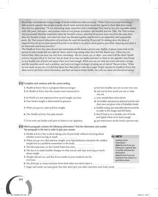 24
Looking out for
information?
Skim the text if you are
looking for a general idea
or quickly overview the
information.
Scan the text if you are
looking for key words or a
particular answer.
HEY!
B Complete each sentence with the correct ending.
1. Health at Every Size is a program that encourages a. but how healthy you are in your own size.
2. In Health at Every Size the women were instructed to b. and not by how much you eat or what
you eat.
3. In HAES it is not important how much weight you lose, c. your metabolism slows down.
4. Your body’s weight is determined by genetics d. eat healthy and practice physical activity and
they were not given a list of forbidden foods.
5. When you go on a diet and lose weight, e. healthy eating and enjoyable physical activity
in order to live longer and feel better.
6. The Health at Every Size plan doesn’t f. they’ll lead us to a healthy mix of foods
and signal when we’ve had enough.
7. If we trust our bodies and learn to listen to our appetites, g. put restrictions on the foods a person eats.
C Which paragraph contains the following information? Find the information and number
the paragraph in the text in order to give your answer.
1. Health at Every Size is about taking care of your body without worrying about
whether you’re too big or small.
2. When you go on a diet and lose weight, your hypothalamus interprets the sudden
weight loss as a problem somewhere in the body.
3. The life expectancy in the United States has risen.
4. The key is to make healthy changes in what you do and stop worrying so much
about weight.
5. Weight distracts us, and this focus results in poor medical care for
everyone.
6. You don’t get as many nutrients from food when you don’t enjoy it.
7. Sugar and candy can taste great, buy they don’t give you other nutrients your body needs.
Bacon also recommends trying a range of foods to find ones that you enjoy. “What I find even more interesting is
that research supports that people actually absorb more nutrients from meals that appeal to them than from meals
they find less appetizing.” “In one interesting study, researchers fed a traditional Thai meal of rice and vegetables spiked
with chili paste, fish sauce, and coconut cream to two groups of women, one Swedish and one Thai. The Thai women,
who presumably liked the meal better than the Swedish women, absorbed 50 percent more iron from the same food
than the Swedish women. And when the meal was blended together and turned to an unfamiliar and unpalatable
paste, the Thai women’s absorption of iron from the meal decreased by 70 percent! So choking down the plate of
steamed broccoli (if you hate steamed broccoli) is not likely to do you as much good as you think. Enjoying your food is
an important nutritional practice.”
The Health at Every Size plan doesn’t put restrictions on the foods a person eats. Rather, it places more trust in the
person to select foods that are right for them, and to stop eating when they feel full. Bacon says, “Have you ever
noticed that, when you hear you can’t have something—like ice cream, say, or chips—you want it all the more? Health
at Every Size gets rid of ‘in’ and ‘out’ lists for food. If we trust our bodies and learn to listen to our appetites, they’ll lead
us to a healthy mix of foods and signal when we’ve had enough. When you can eat what you want and need, cravings
and the munchies aren’t such a problem, and you’re no longer in danger of eating out of control.” Bacon writes, “What
no one needs, at any size, is to feel bad about how they look or what they weigh. People who live by Health at Every Size
ideas tend to feel better about themselves, and that can lead to better health, too, with less stress and disordered eating.”
BEY QUIMICA M1.indd 24 24/07/13 15:57
 